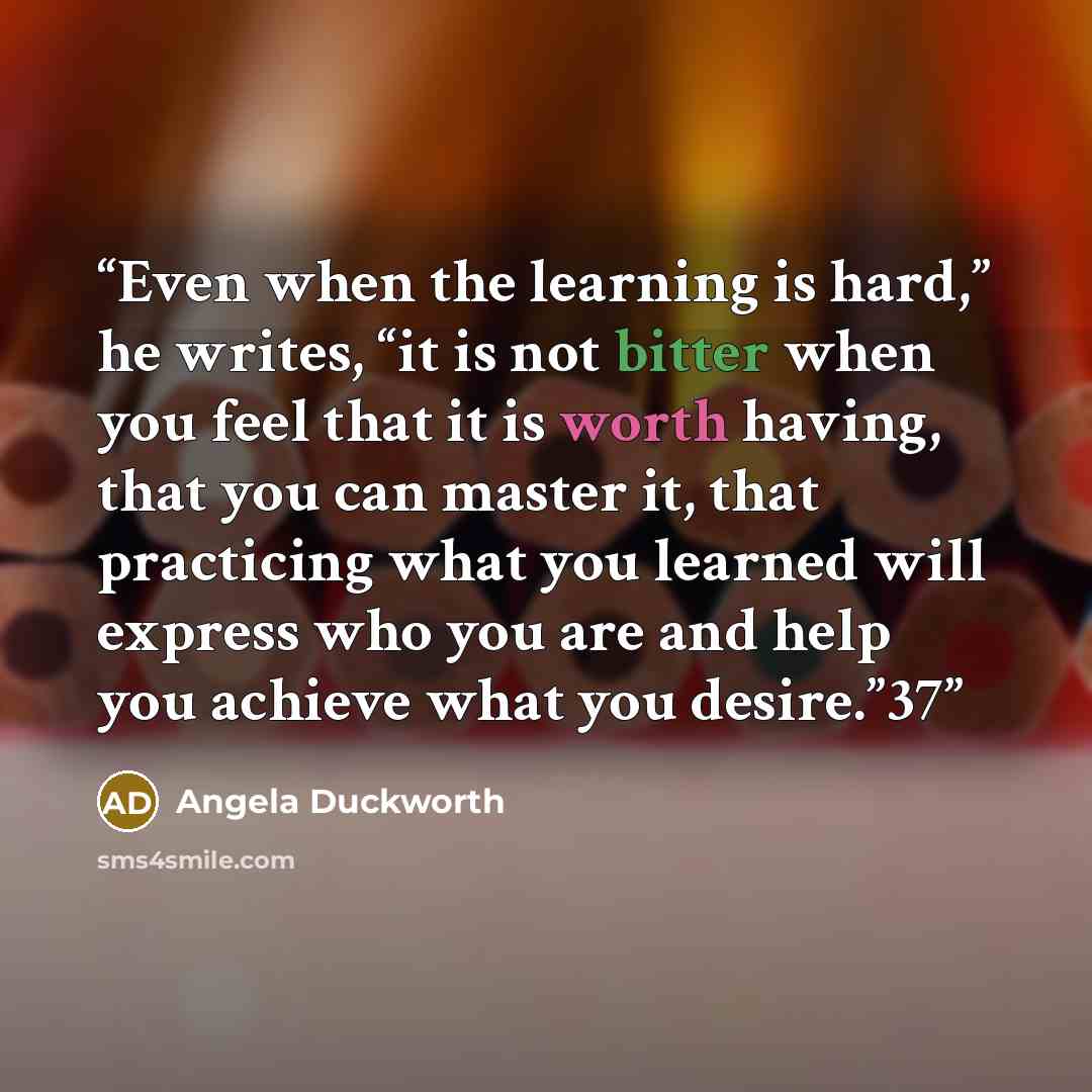 “Even when the learning is hard,” he writes, “it is not bitter when you feel that it is worth having, that you can master it, that practicing what you learned will express who you are and help you achieve what you desire.”37” quote by Angela Duckworth