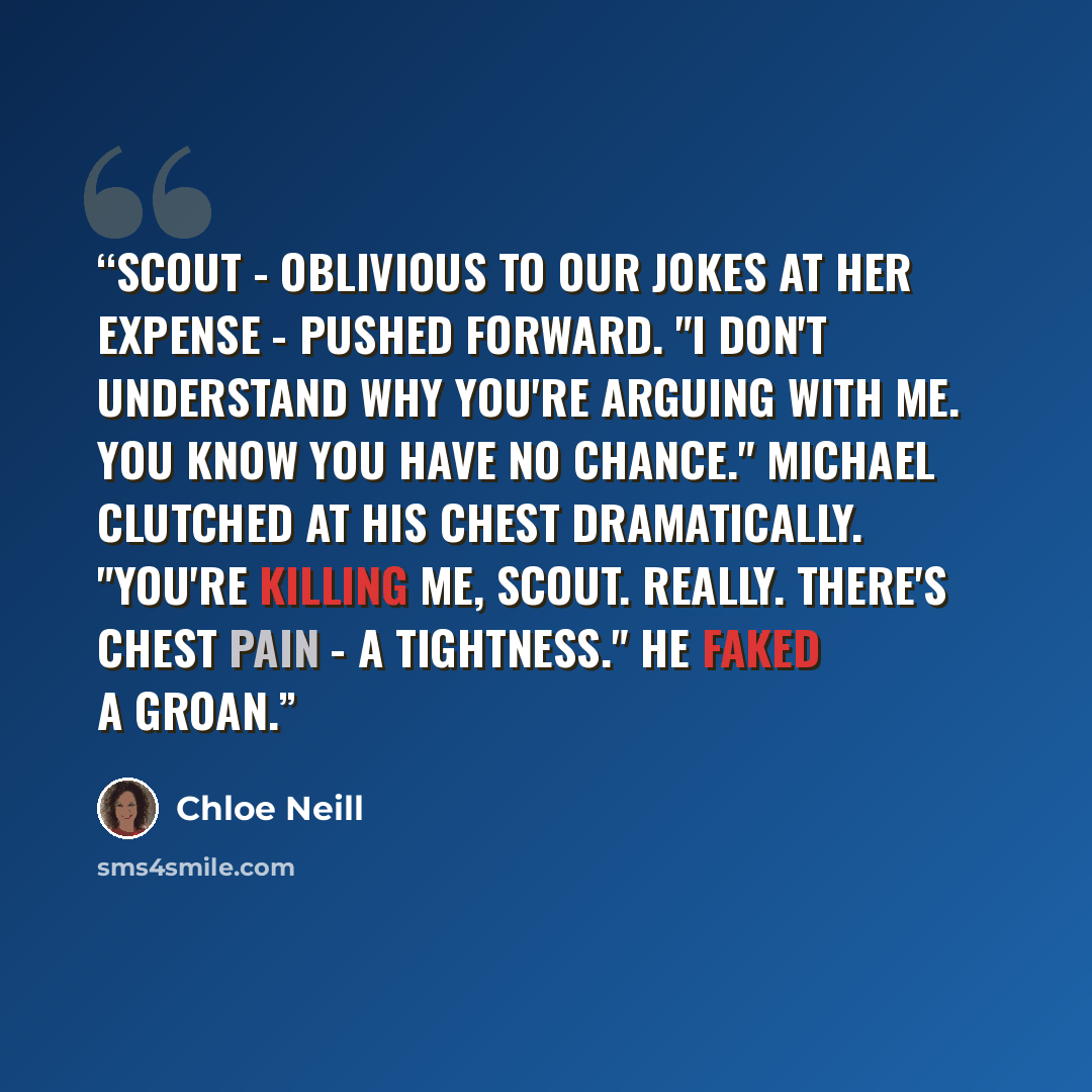 “Scout - oblivious to our jokes at her expense - pushed forward. "I don't understand why you're arguing with me. You know you have no chance." Michael clutched at his chest dramatically. "You're killing me, Scout. Really. There's chest pain - a tightness." He faked a groan.” quote by Chloe Neill
