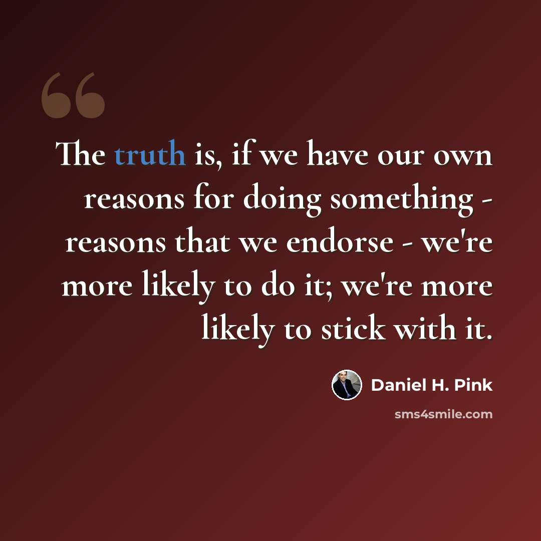 “The truth is, if we have our own reasons for doing something - reasons that we endorse - we're more likely to do it; we're more likely to stick with it.” quote by Daniel H. Pink