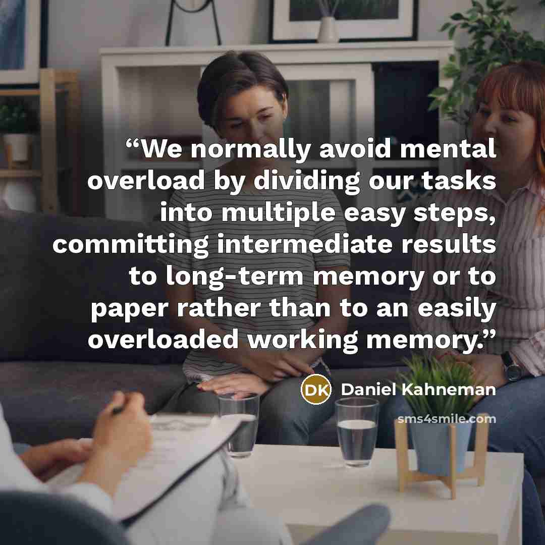 “We normally avoid mental overload by dividing our tasks into multiple easy steps, committing intermediate results to long-term memory or to paper rather than to an easily overloaded working memory.” quote by Daniel Kahneman