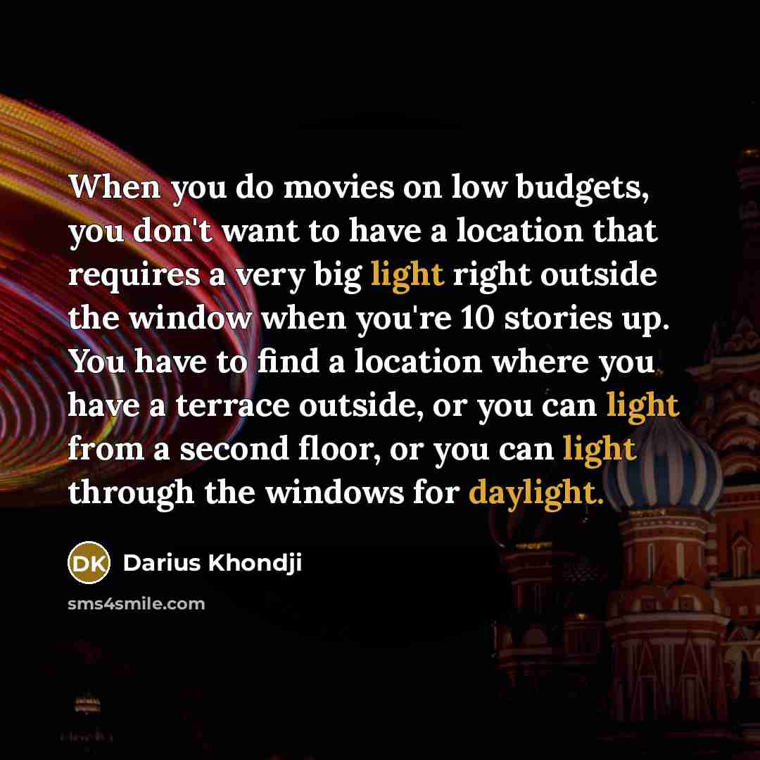 “When you do movies on low budgets, you don't want to have a location that requires a very big light right outside the window when you're 10 stories up. You have to find a location where you have a terrace outside, or you can light from a second floor, or you can light through the windows for…” quote by Darius Khondji