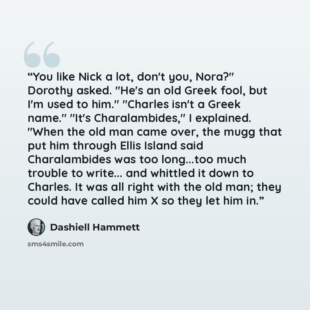 “You like Nick a lot, don't you, Nora?" Dorothy asked. "He's an old Greek fool, but I'm used to him." "Charles isn't a Greek name." "It's Charalambides," I explained. "When the old man came over, the mugg that put him through Ellis Island said Charalambides was too long...too much trouble to…” quote by Dashiell Hammett