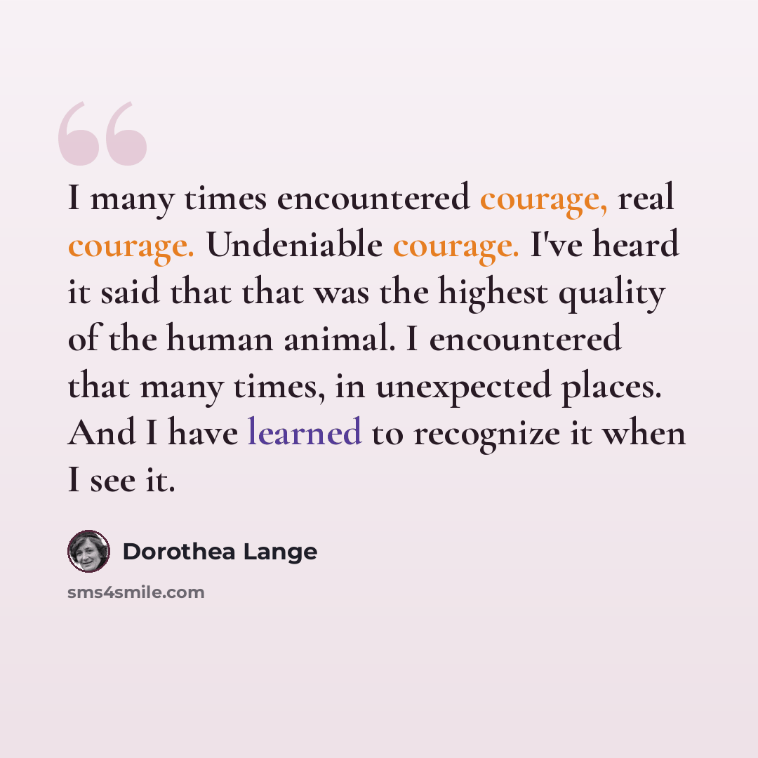 “I many times encountered courage, real courage. Undeniable courage. I've heard it said that that was the highest quality of the human animal. I encountered that many times, in unexpected places. And I have learned to recognize it when I see it.” quote by Dorothea Lange