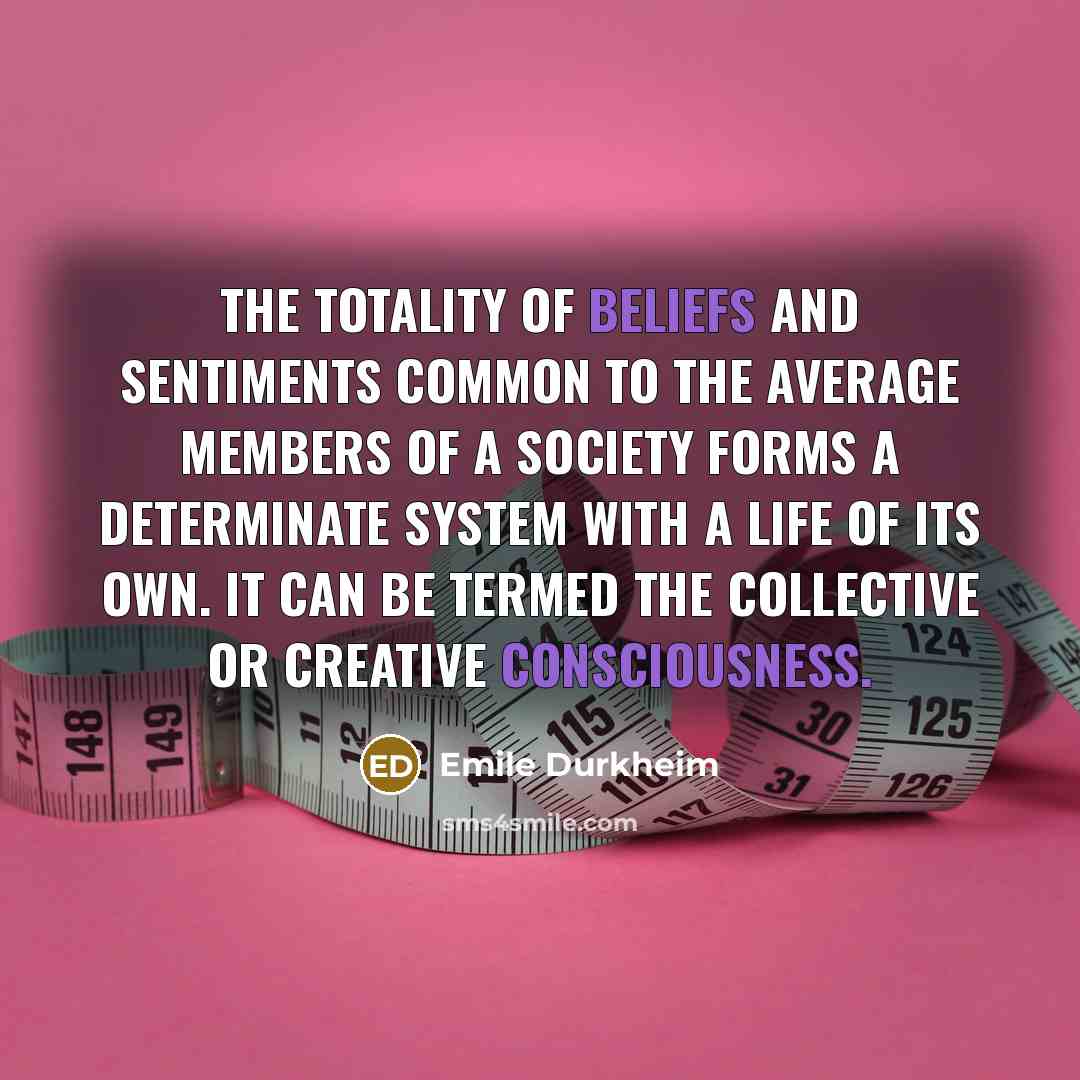 “The totality of beliefs and sentiments common to the average members of a society forms a determinate system with a life of its own. It can be termed the collective or creative consciousness.” quote by Emile Durkheim