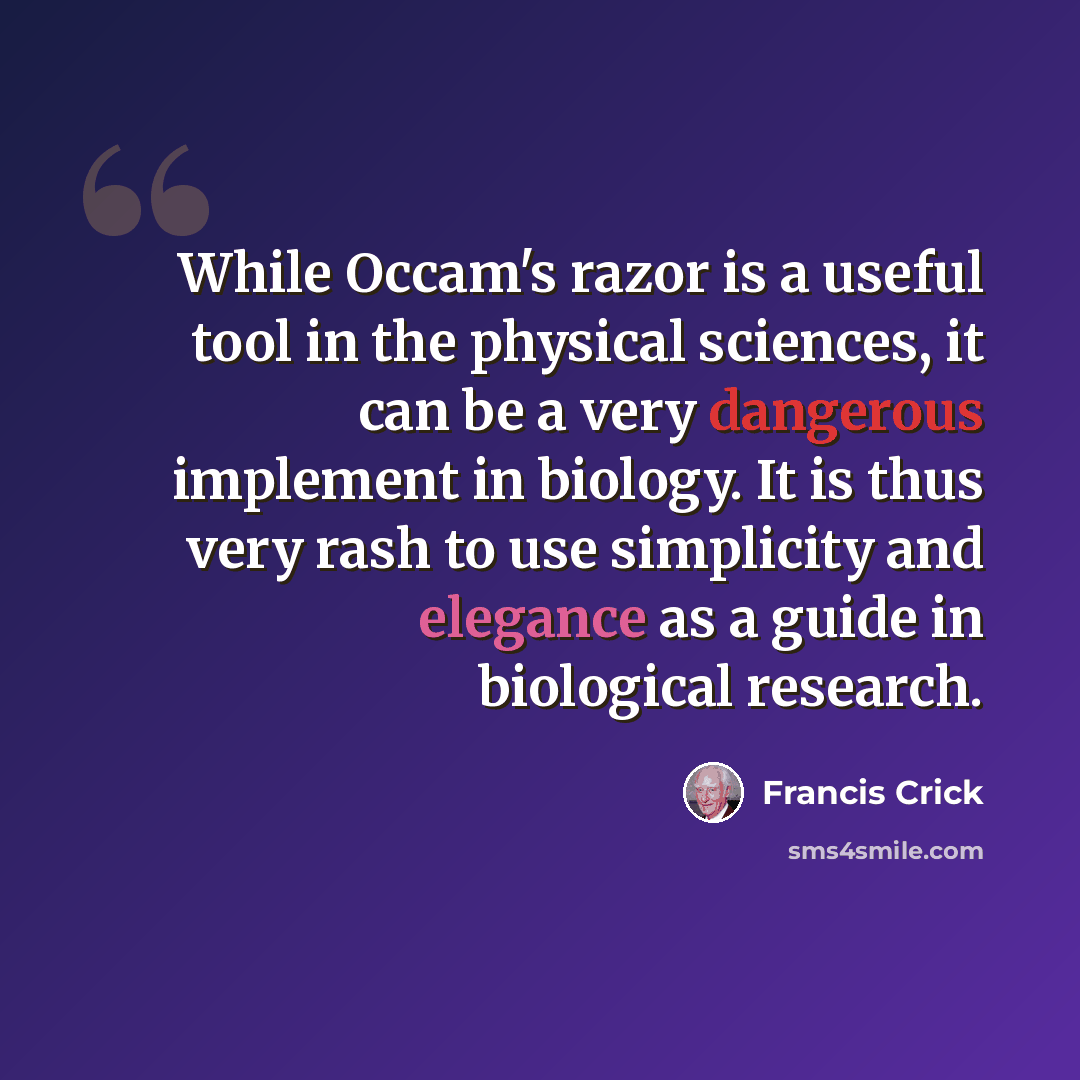 “While Occam's razor is a useful tool in the physical sciences, it can be a very dangerous implement in biology. It is thus very rash to use simplicity and elegance as a guide in biological research.” quote by Francis Crick