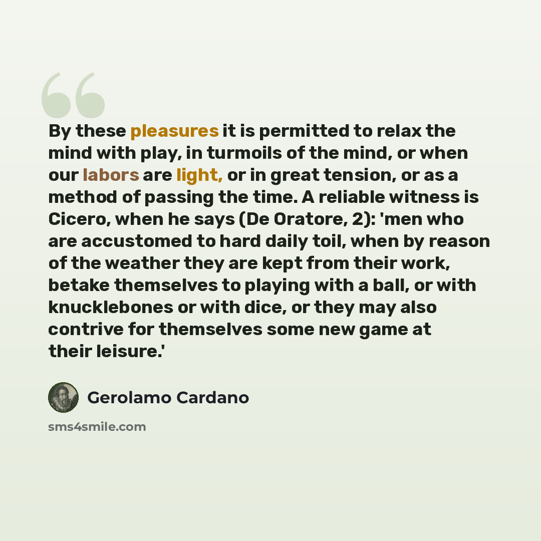 “By these pleasures it is permitted to relax the mind with play, in turmoils of the mind, or when our labors are light, or in great tension, or as a method of passing the time. A reliable witness is Cicero, when he says (De Oratore, 2): 'men who are accustomed to hard daily toil, when by reason of…” quote by Gerolamo Cardano