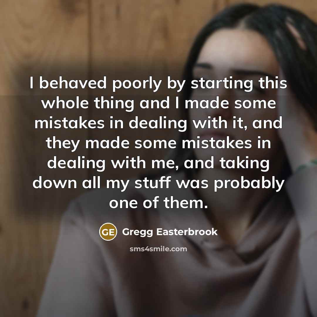 “I behaved poorly by starting this whole thing and I made some mistakes in dealing with it, and they made some mistakes in dealing with me, and taking down all my stuff was probably one of them.” quote by Gregg Easterbrook