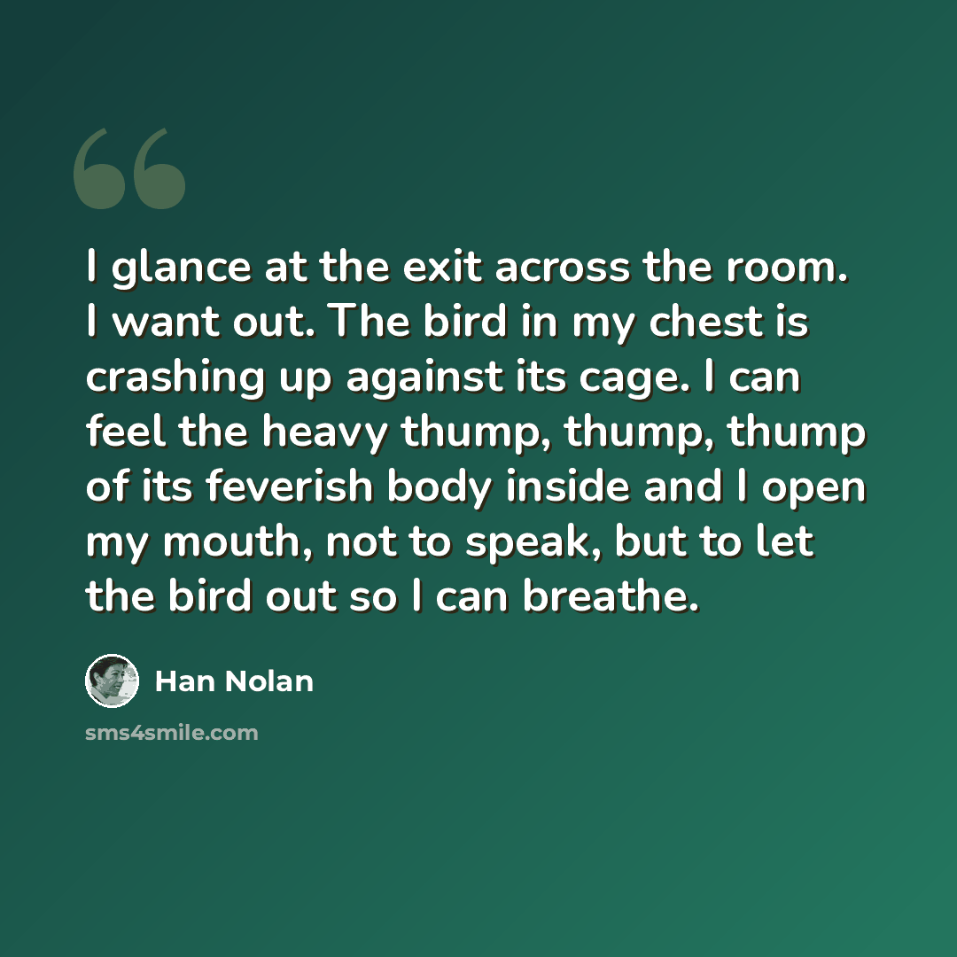 “I glance at the exit across the room. I want out. The bird in my chest is crashing up against its cage. I can feel the heavy thump, thump, thump of its feverish body inside and I open my mouth, not to speak, but to let the bird out so I can breathe.” quote by Han Nolan