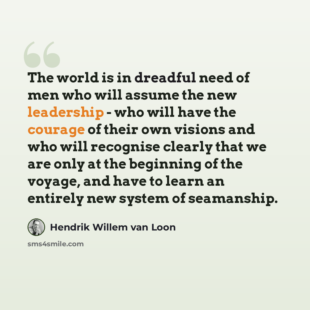 “The world is in dreadful need of men who will assume the new leadership - who will have the courage of their own visions and who will recognise clearly that we are only at the beginning of the voyage, and have to learn an entirely new system of seamanship.” quote by Hendrik Willem van Loon
