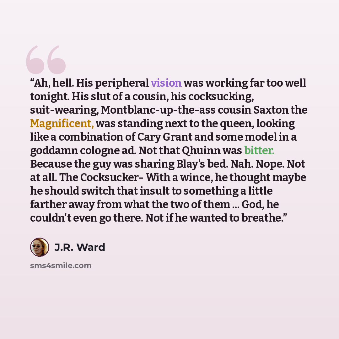 “Ah, hell. His peripheral vision was working far too well tonight. His slut of a cousin, his cocksucking, suit-wearing, Montblanc-up-the-ass cousin Saxton the Magnificent, was standing next to the queen, looking like a combination of Cary Grant and some model in a goddamn cologne ad. Not that…” quote by J.R. Ward