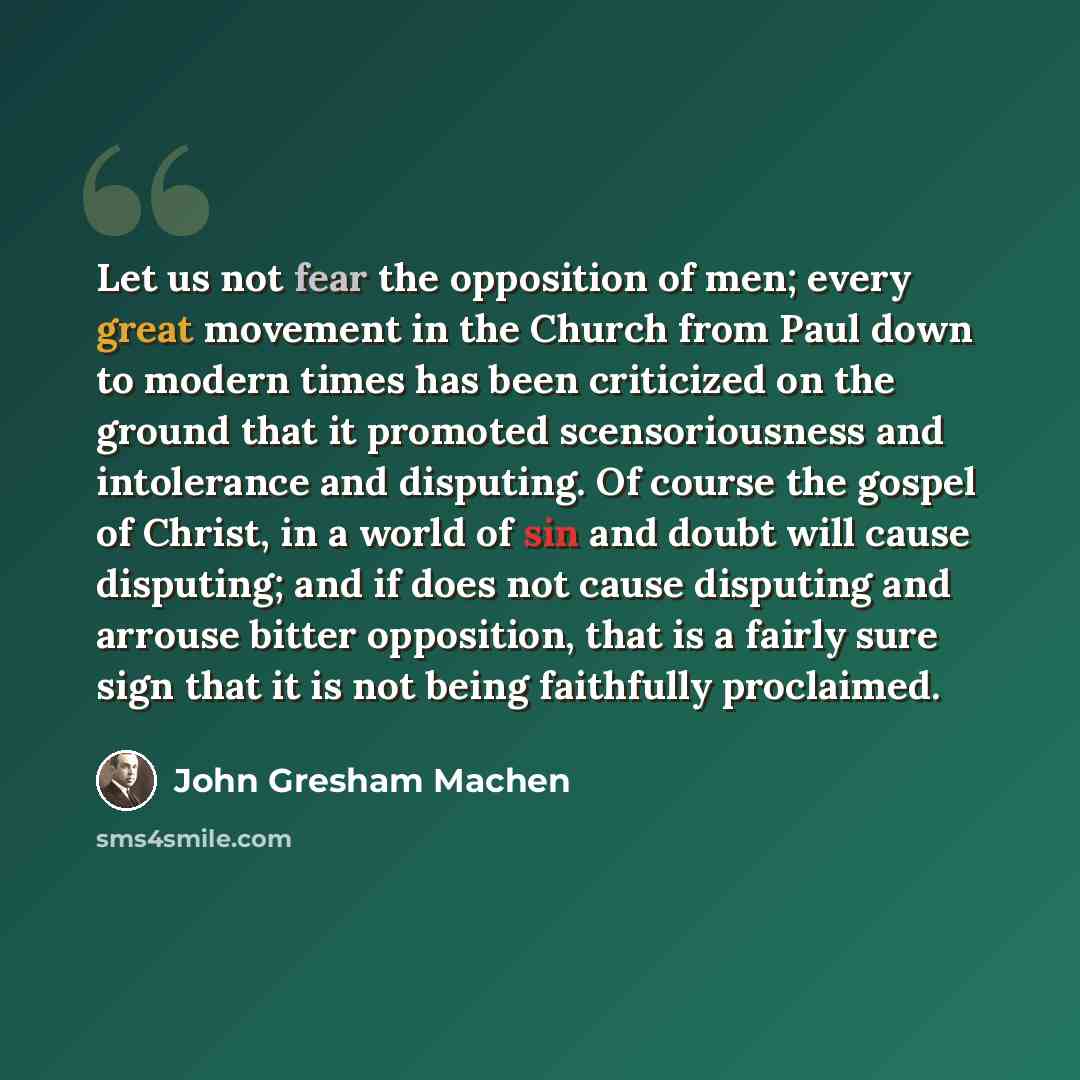 “Let us not fear the opposition of men; every great movement in the Church from Paul down to modern times has been criticized on the ground that it promoted scensoriousness and intolerance and disputing. Of course the gospel of Christ, in a world of sin and doubt will cause disputing; and if does…” quote by John Gresham Machen