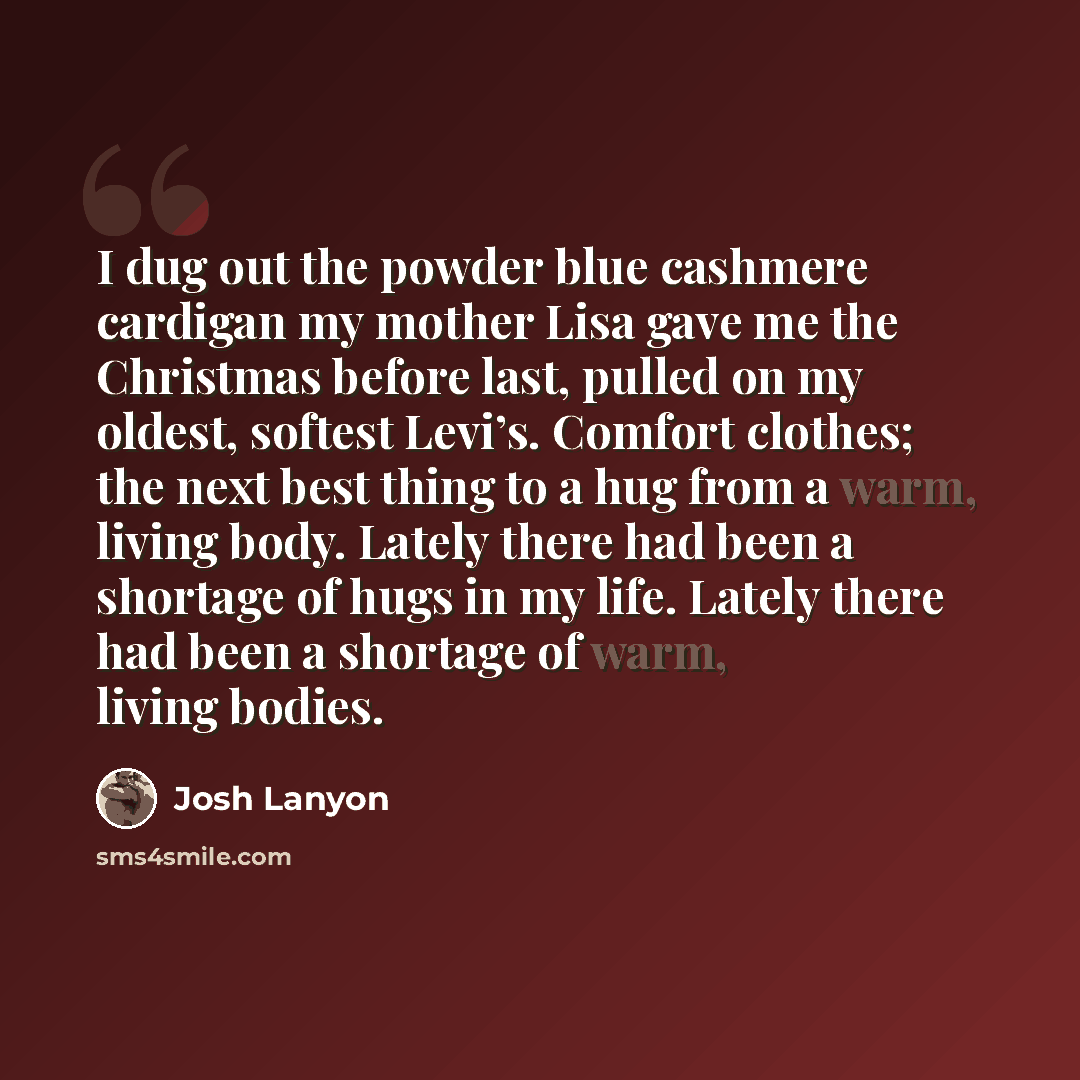 “I dug out the powder blue cashmere cardigan my mother Lisa gave me the Christmas before last, pulled on my oldest, softest Levi’s. Comfort clothes; the next best thing to a hug from a warm, living body. Lately there had been a shortage of hugs in my life. Lately there had been a shortage of warm…” quote by Josh Lanyon