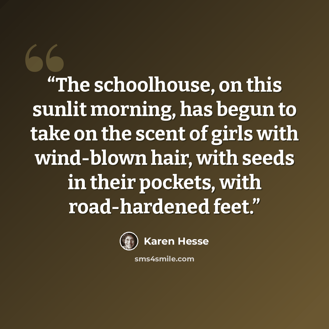 “The schoolhouse, on this sunlit morning, has begun to take on the scent of girls with wind-blown hair, with seeds in their pockets, with road-hardened feet.” quote by Karen Hesse