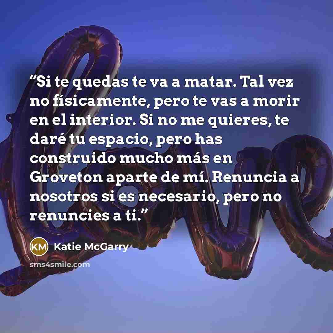 “Si te quedas te va a matar. Tal vez no físicamente, pero te vas a morir en el interior. Si no me quieres, te daré tu espacio, pero has construido mucho más en Groveton aparte de mí. Renuncia a nosotros si es necesario, pero no renuncies a ti.” quote by Katie McGarry