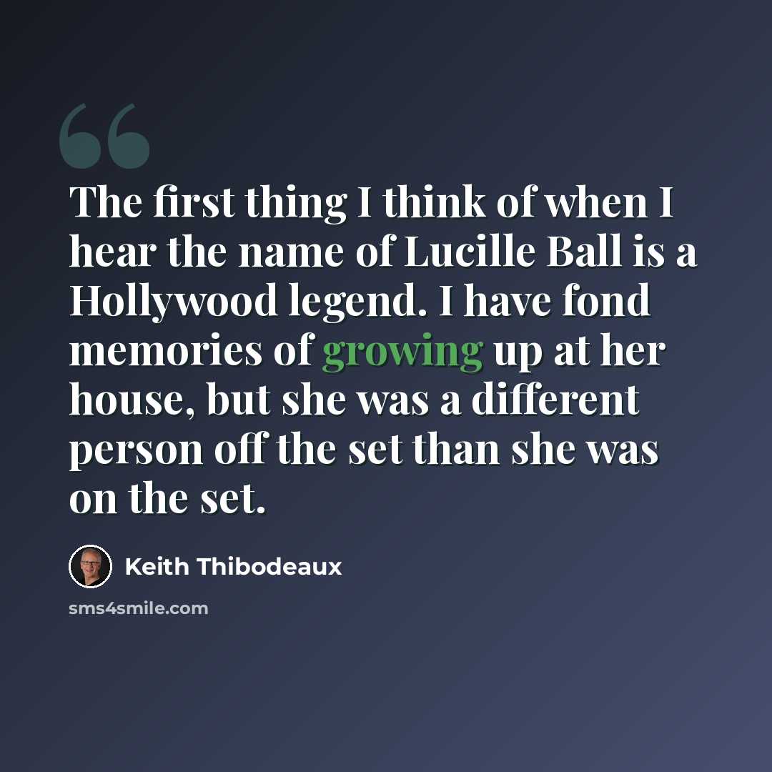 “The first thing I think of when I hear the name of Lucille Ball is a Hollywood legend. I have fond memories of growing up at her house, but she was a different person off the set than she was on the set.” quote by Keith Thibodeaux