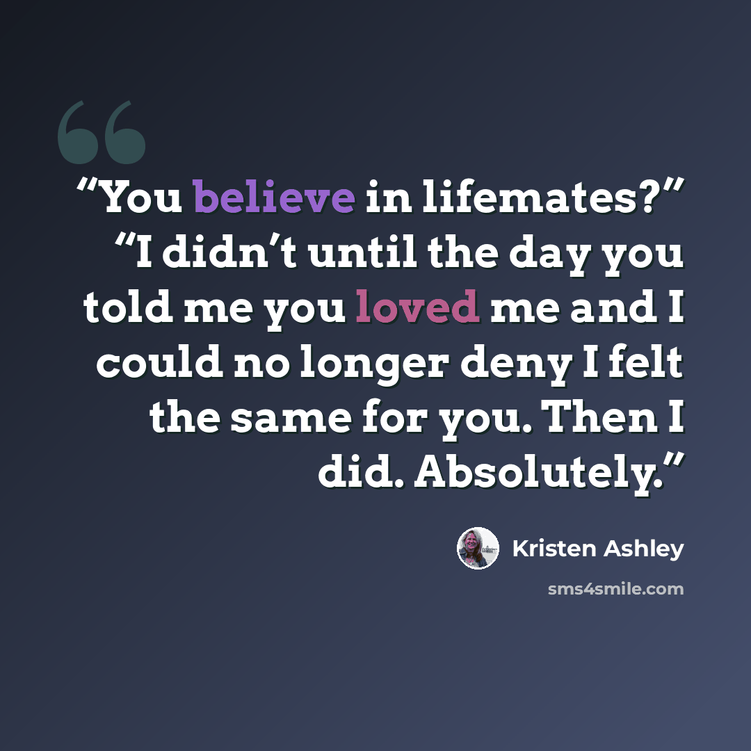 “You believe in lifemates?” “I didn’t until the day you told me you loved me and I could no longer deny I felt the same for you. Then I did. Absolutely.” quote by Kristen Ashley