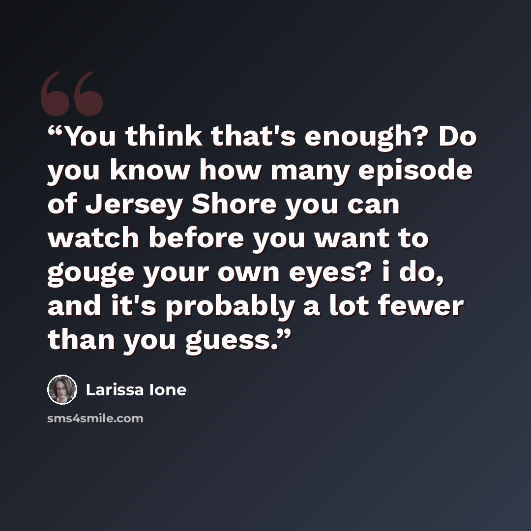 “You think that's enough? Do you know how many episode of Jersey Shore you can watch before you want to gouge your own eyes? i do, and it's probably a lot fewer than you guess.” quote by Larissa Ione