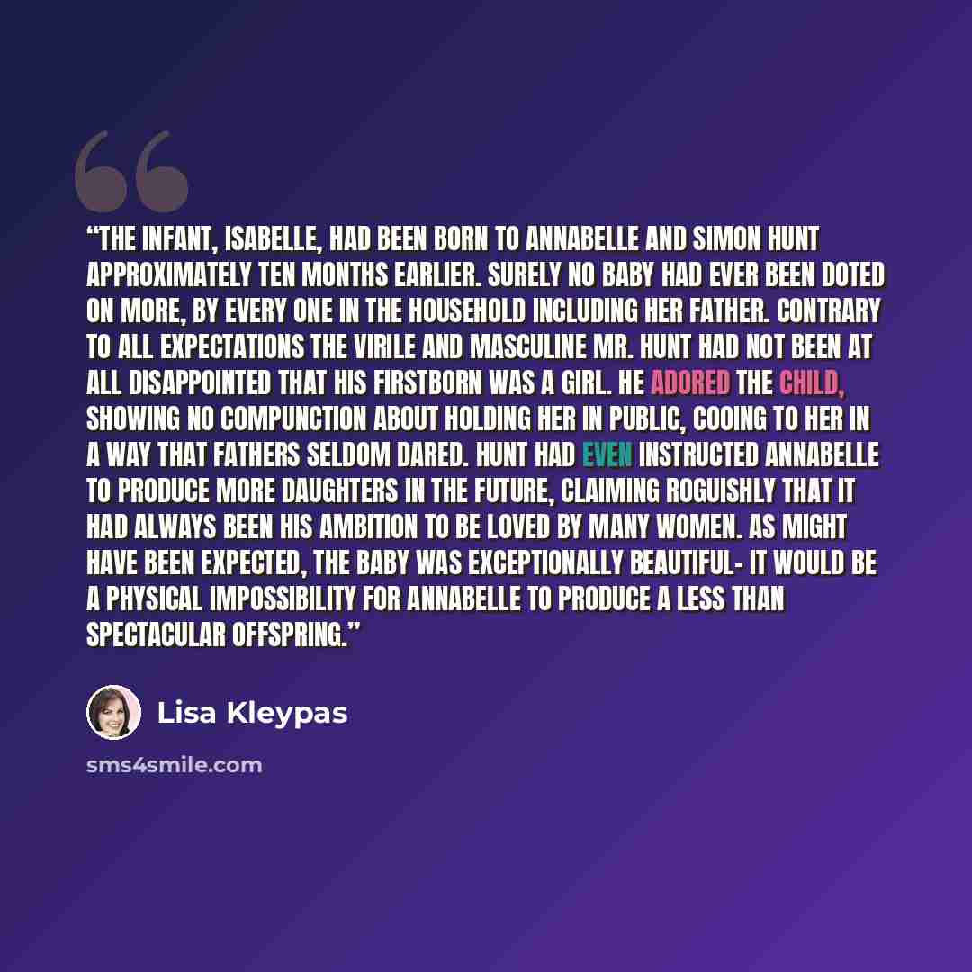 “The infant, Isabelle, had been born to Annabelle and Simon Hunt approximately ten months earlier. Surely no baby had ever been doted on more, by every one in the household including her father. Contrary to all expectations the virile and masculine Mr. Hunt had not been at all disappointed that his…” quote by Lisa Kleypas