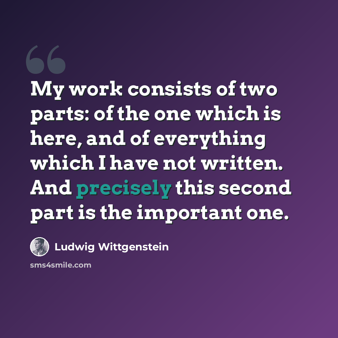 “My work consists of two parts: of the one which is here, and of everything which I have not written. And precisely this second part is the important one.” quote by Ludwig Wittgenstein