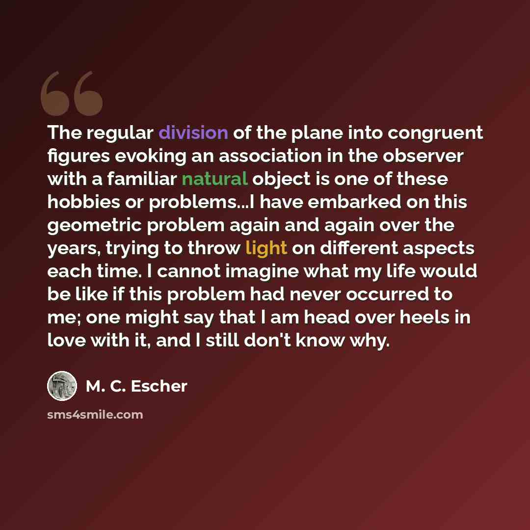 “The regular division of the plane into congruent figures evoking an association in the observer with a familiar natural object is one of these hobbies or problems...I have embarked on this geometric problem again and again over the years, trying to throw light on different aspects each time. I…” quote by M. C. Escher
