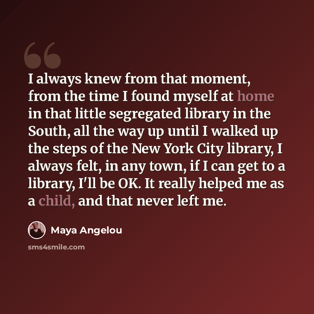 “I always knew from that moment, from the time I found myself at home in that little segregated library in the South, all the way up until I walked up the steps of the New York City library, I always felt, in any town, if I can get to a library, I'll be OK. It really helped me as a child, and that…” quote by Maya Angelou