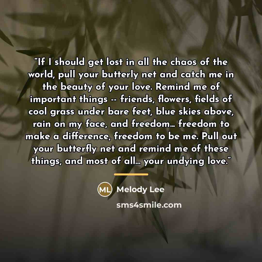 “If I should get lost in all the chaos of the world, pull your butterly net and catch me in the beauty of your love. Remind me of important things -- friends, flowers, fields of cool grass under bare feet, blue skies above, rain on my face, and freedom... freedom to make a difference, freedom to be…” quote by Melody Lee