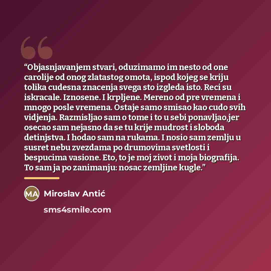 “Objasnjavanjem stvari, oduzimamo im nesto od one carolije od onog zlatastog omota, ispod kojeg se kriju tolika cudesna znacenja svega sto izgleda isto. Reci su iskracale. Iznosene. I krpljene. Mereno od pre vremena i mnogo posle vremena. Ostaje samo smisao kao cudo svih vidjenja. Razmisljao sam o…” quote by Miroslav Antić