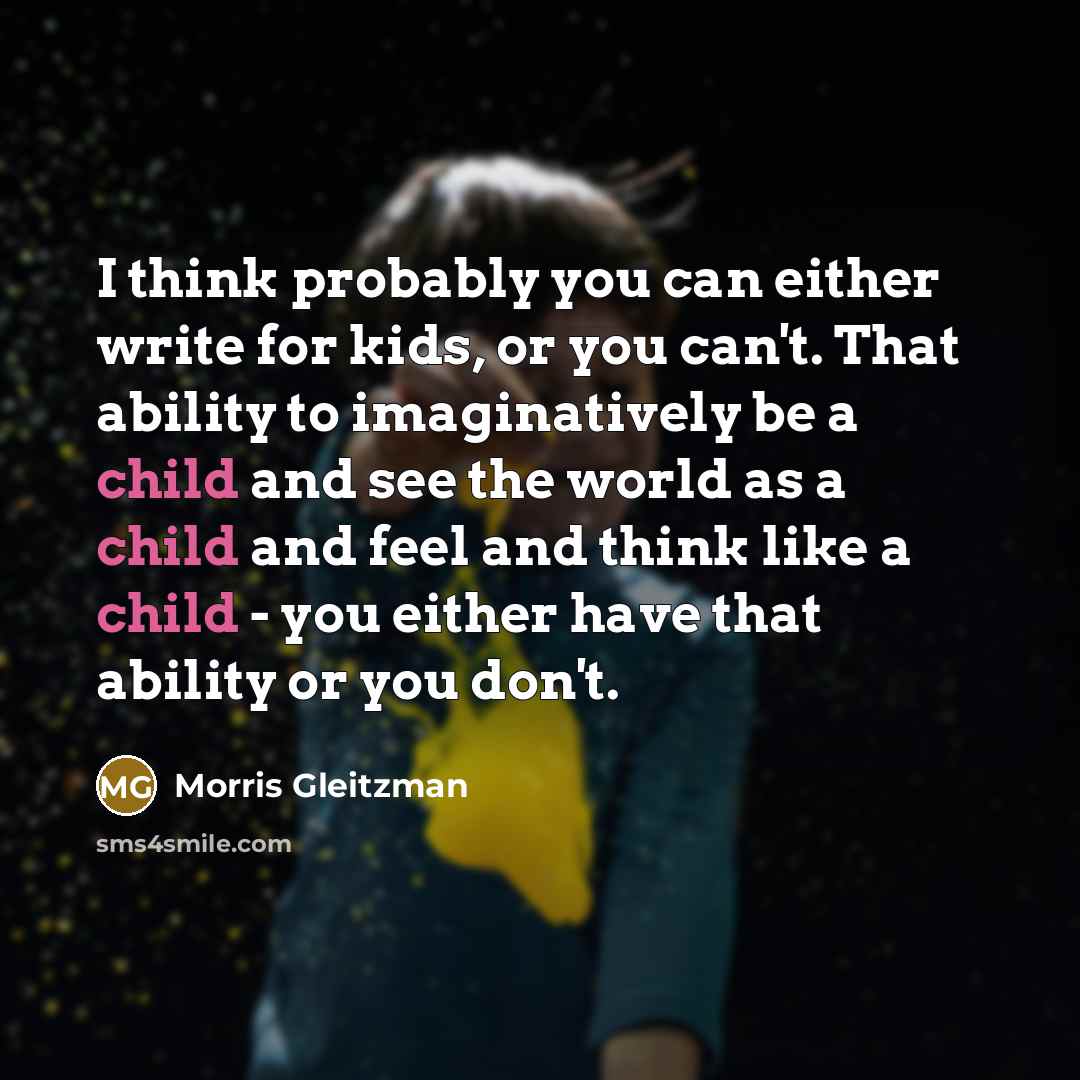 “I think probably you can either write for kids, or you can't. That ability to imaginatively be a child and see the world as a child and feel and think like a child - you either have that ability or you don't.” quote by Morris Gleitzman