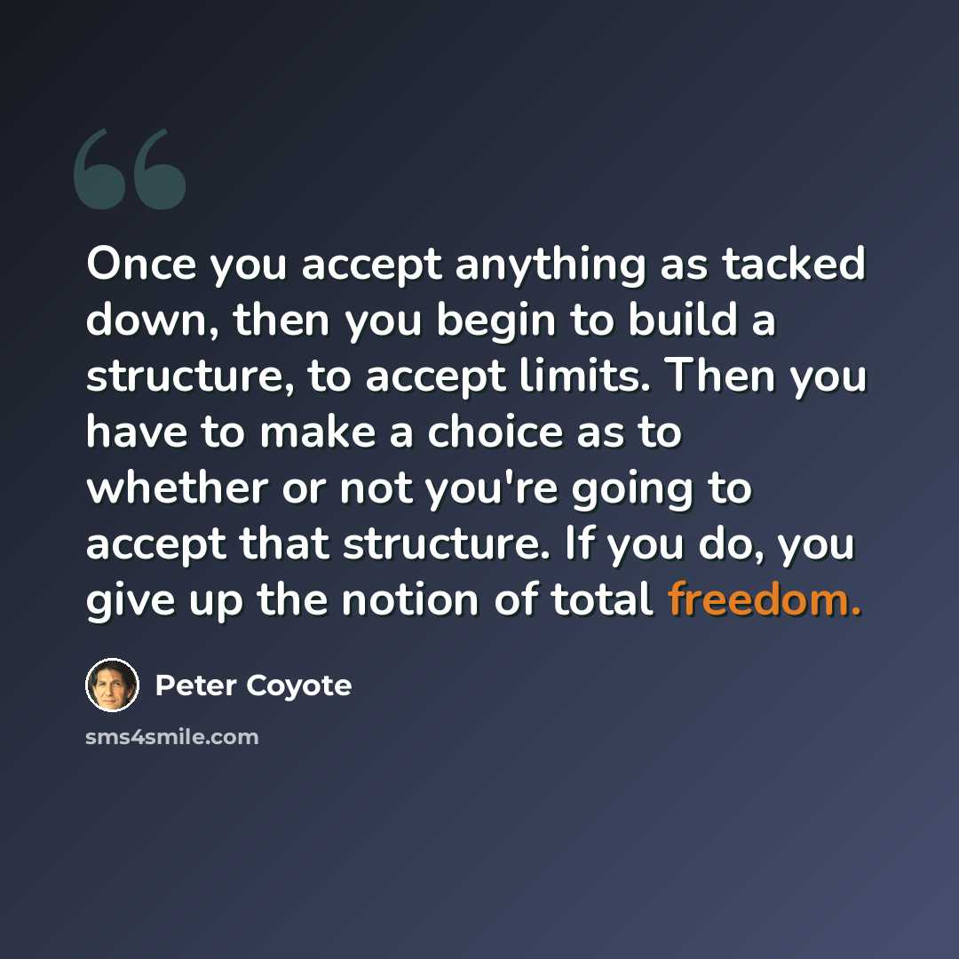 “Once you accept anything as tacked down, then you begin to build a structure, to accept limits. Then you have to make a choice as to whether or not you're going to accept that structure. If you do, you give up the notion of total freedom.” quote by Peter Coyote