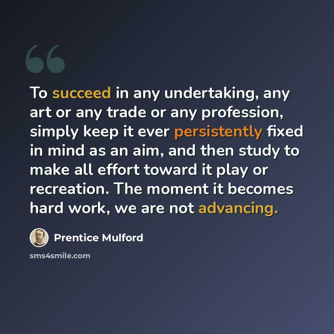 “To succeed in any undertaking, any art or any trade or any profession, simply keep it ever persistently fixed in mind as an aim, and then study to make all effort toward it play or recreation. The moment it becomes hard work, we are not advancing.” quote by Prentice Mulford