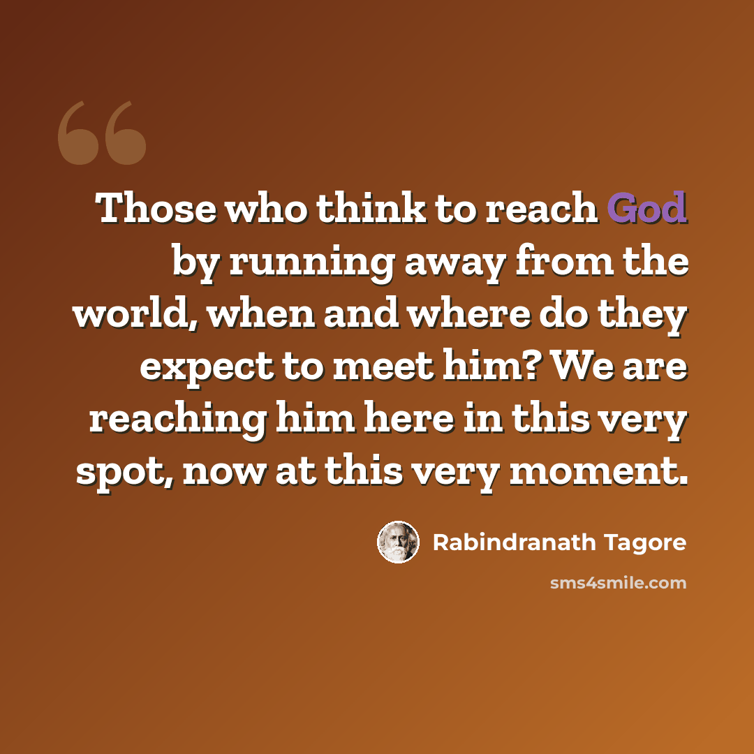 “Those who think to reach God by running away from the world, when and where do they expect to meet him? We are reaching him here in this very spot, now at this very moment.” quote by Rabindranath Tagore