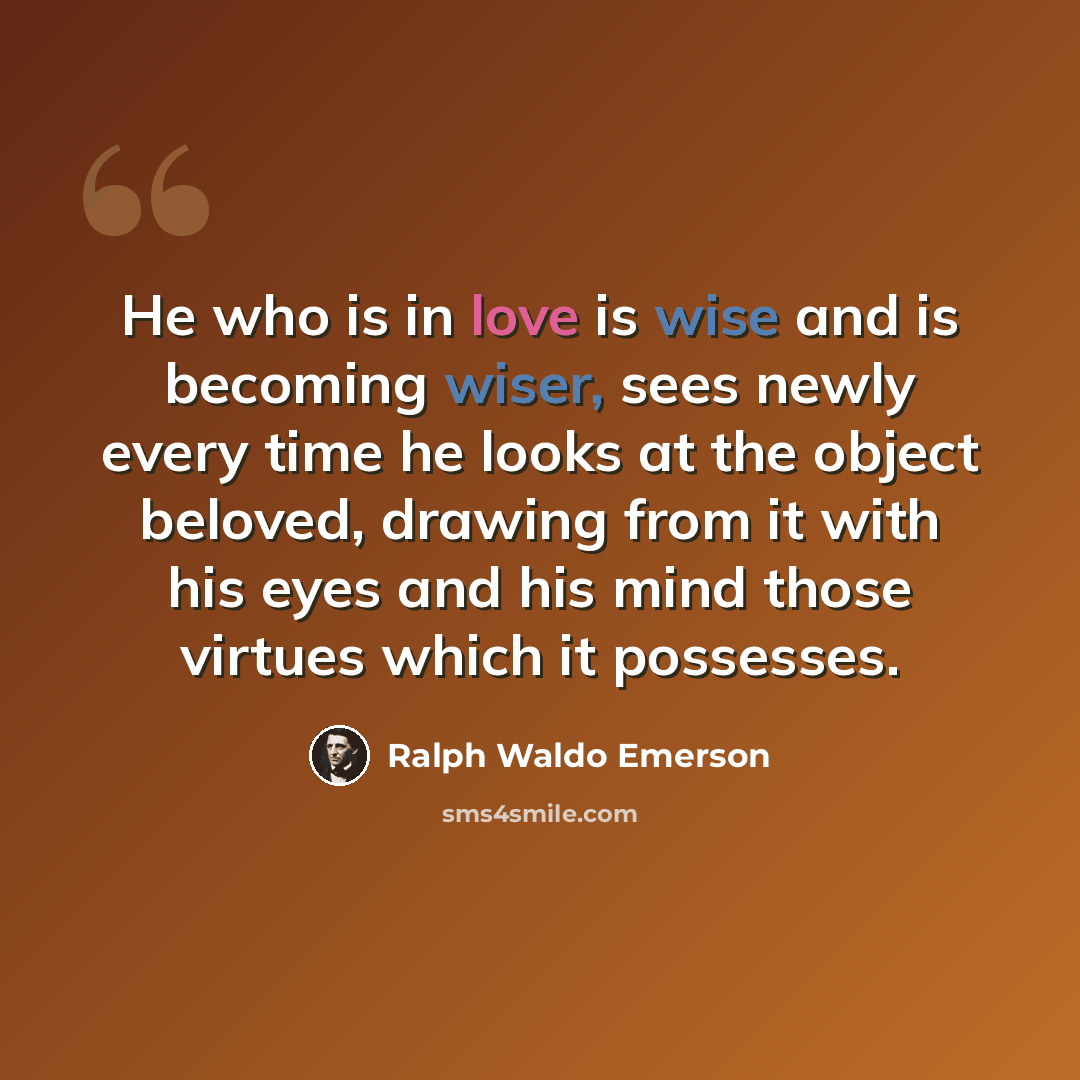 “He who is in love is wise and is becoming wiser, sees newly every time he looks at the object beloved, drawing from it with his eyes and his mind those virtues which it possesses.” quote by Ralph Waldo Emerson
