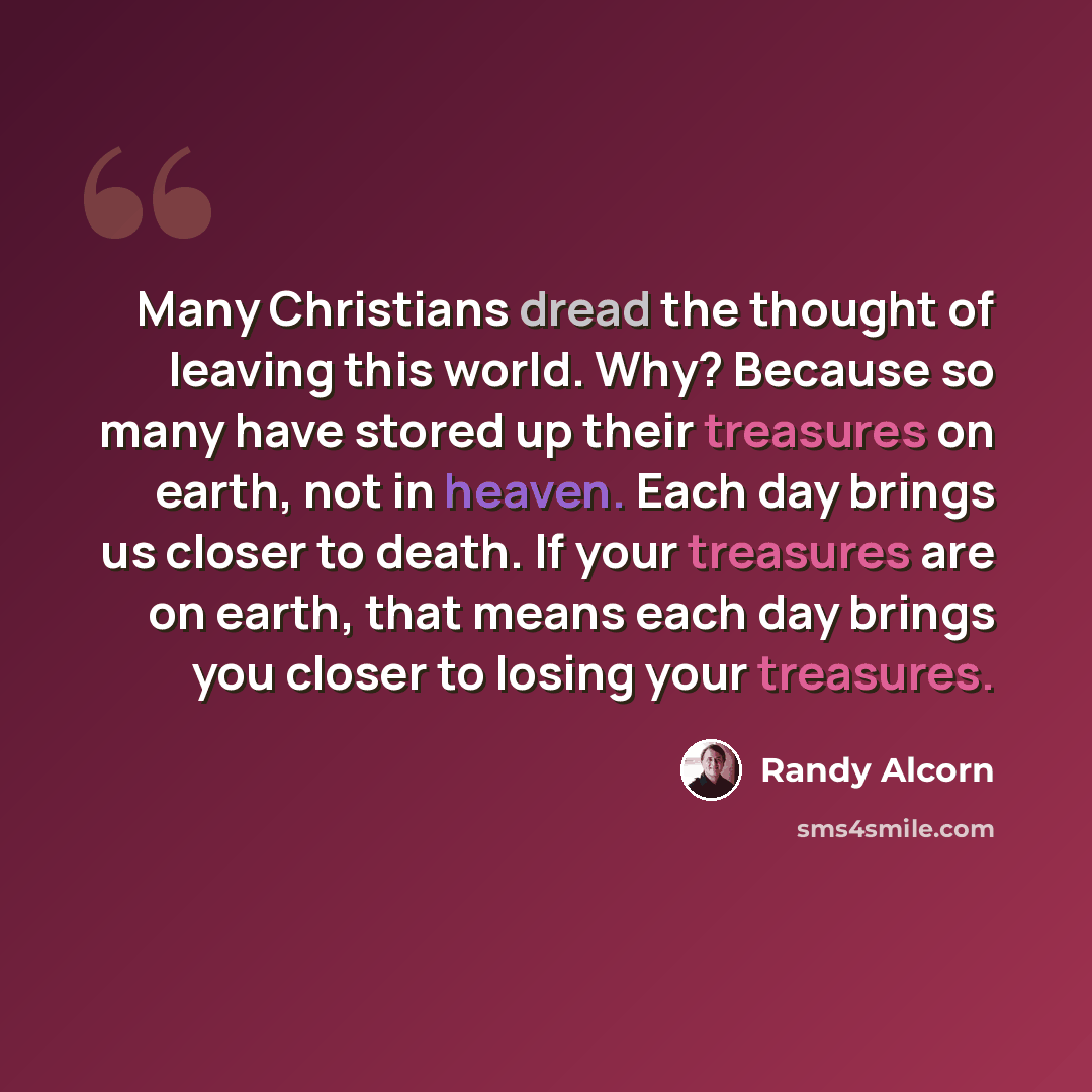 “Many Christians dread the thought of leaving this world. Why? Because so many have stored up their treasures on earth, not in heaven. Each day brings us closer to death. If your treasures are on earth, that means each day brings you closer to losing your treasures.” quote by Randy Alcorn