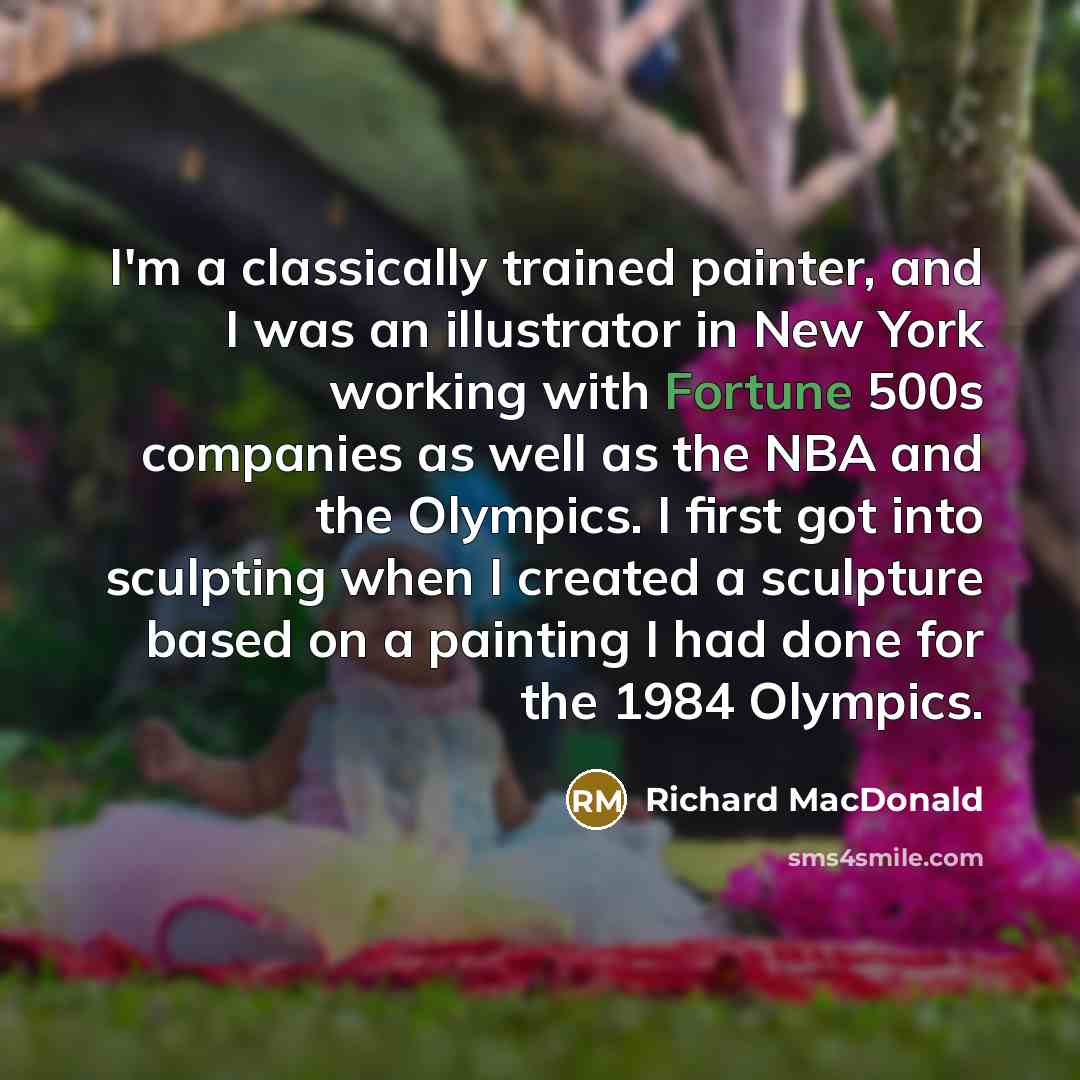 “I'm a classically trained painter, and I was an illustrator in New York working with Fortune 500s companies as well as the NBA and the Olympics. I first got into sculpting when I created a sculpture based on a painting I had done for the 1984 Olympics.” quote by Richard MacDonald