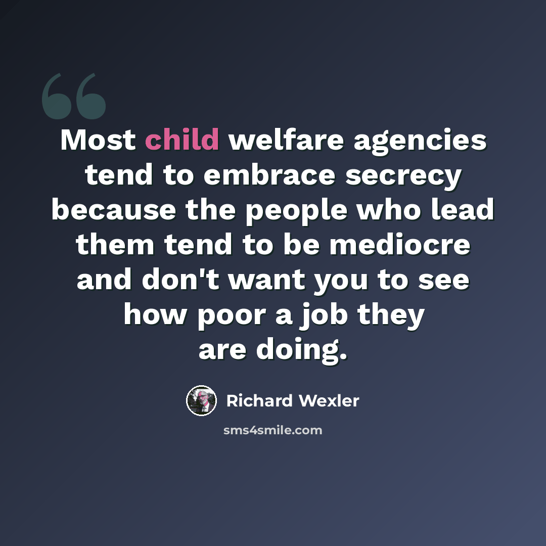 “Most child welfare agencies tend to embrace secrecy because the people who lead them tend to be mediocre and don't want you to see how poor a job they are doing.” quote by Richard Wexler