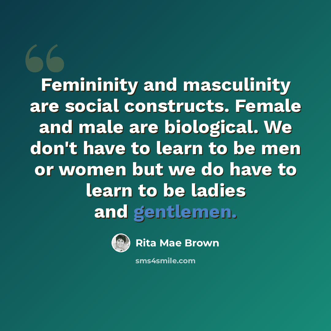 “Femininity and masculinity are social constructs. Female and male are biological. We don't have to learn to be men or women but we do have to learn to be ladies and gentlemen.” quote by Rita Mae Brown