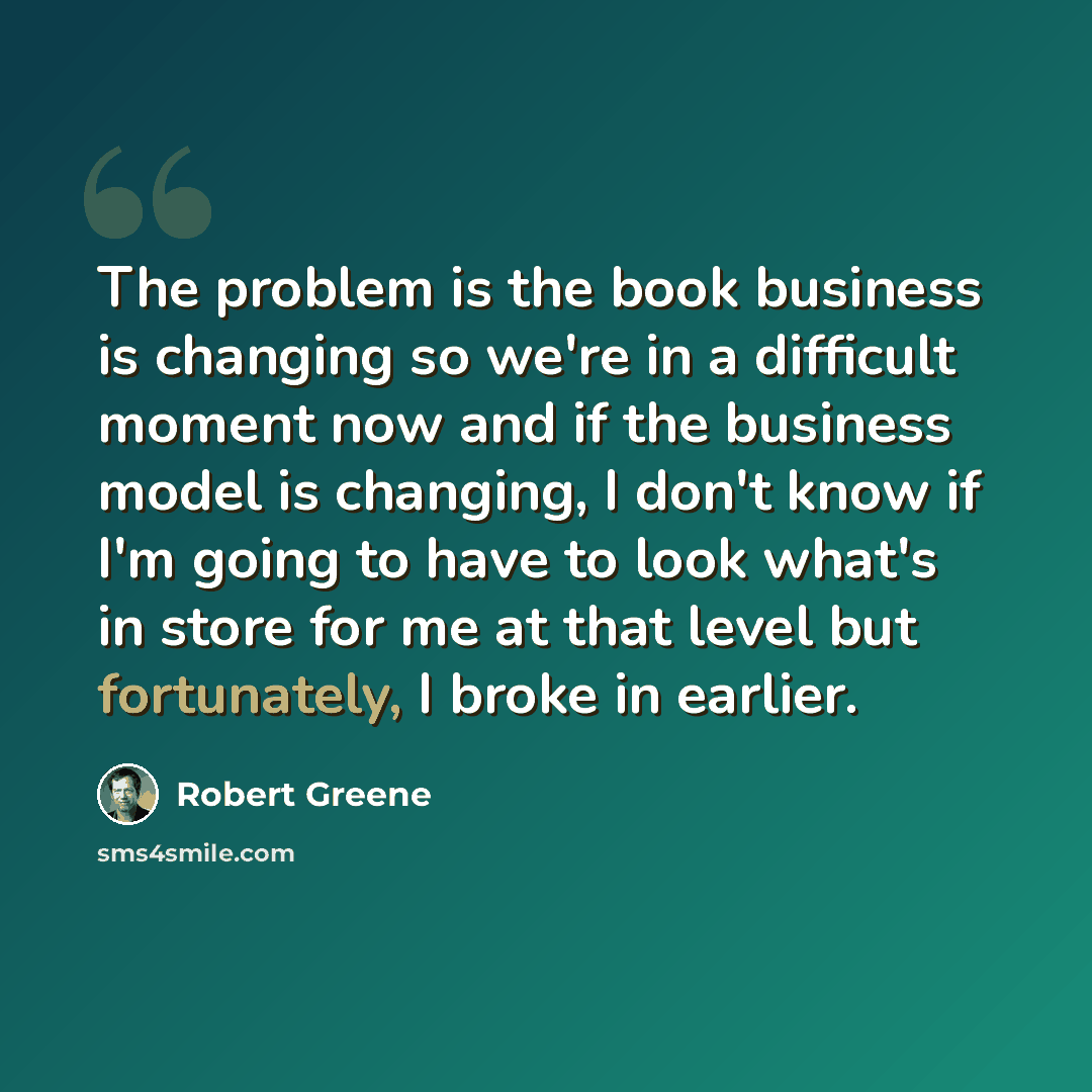 “The problem is the book business is changing so we're in a difficult moment now and if the business model is changing, I don't know if I'm going to have to look what's in store for me at that level but fortunately, I broke in earlier.” quote by Robert Greene