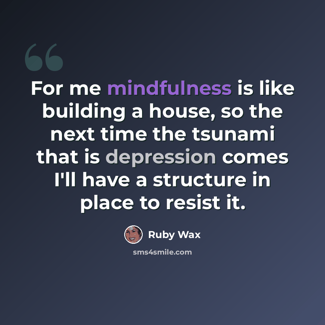 “For me mindfulness is like building a house, so the next time the tsunami that is depression comes I'll have a structure in place to resist it.” quote by Ruby Wax