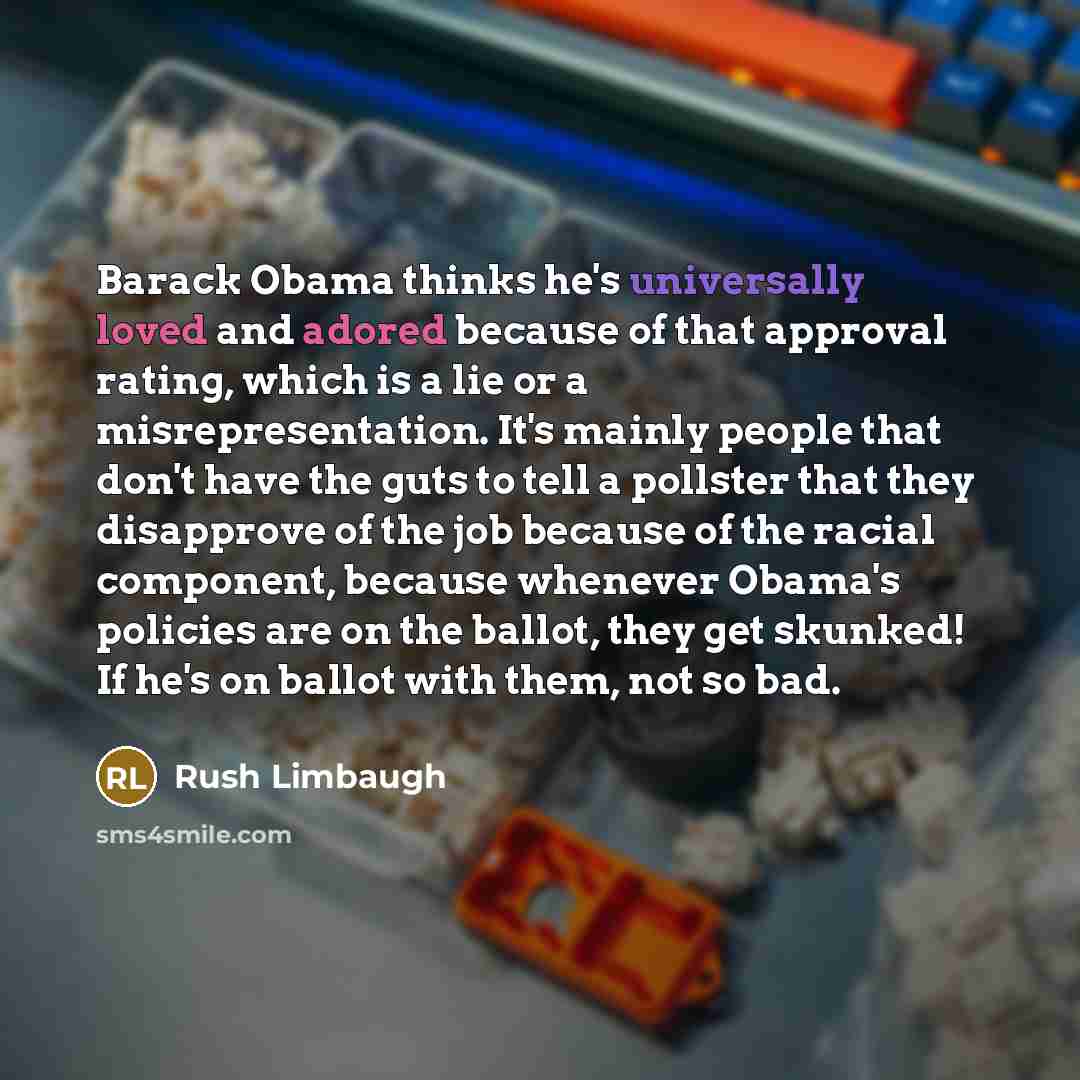 “Barack Obama thinks he's universally loved and adored because of that approval rating, which is a lie or a misrepresentation. It's mainly people that don't have the guts to tell a pollster that they disapprove of the job because of the racial component, because whenever Obama's policies are on the…” quote by Rush Limbaugh