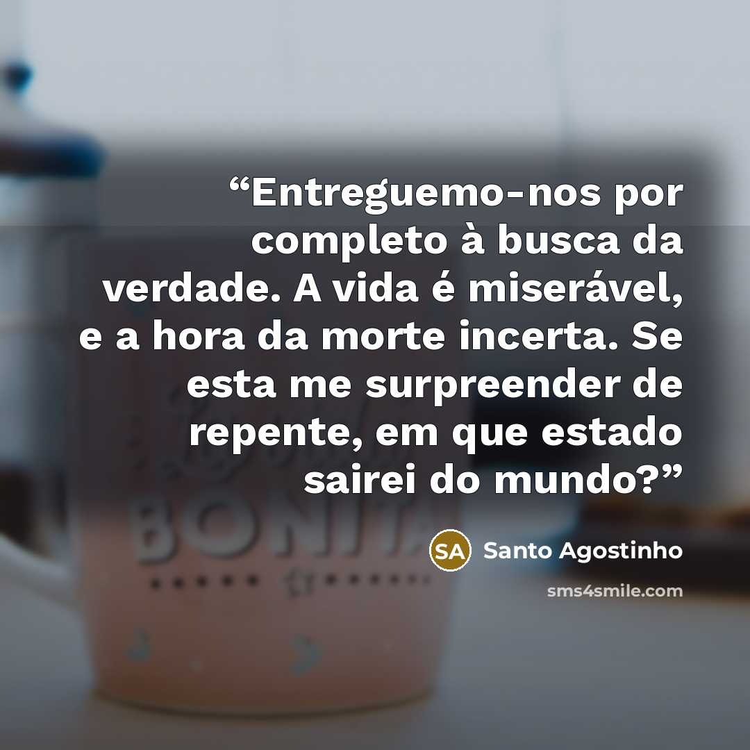 “Entreguemo-nos por completo à busca da verdade. A vida é miserável, e a hora da morte incerta. Se esta me surpreender de repente, em que estado sairei do mundo?” quote by Santo Agostinho