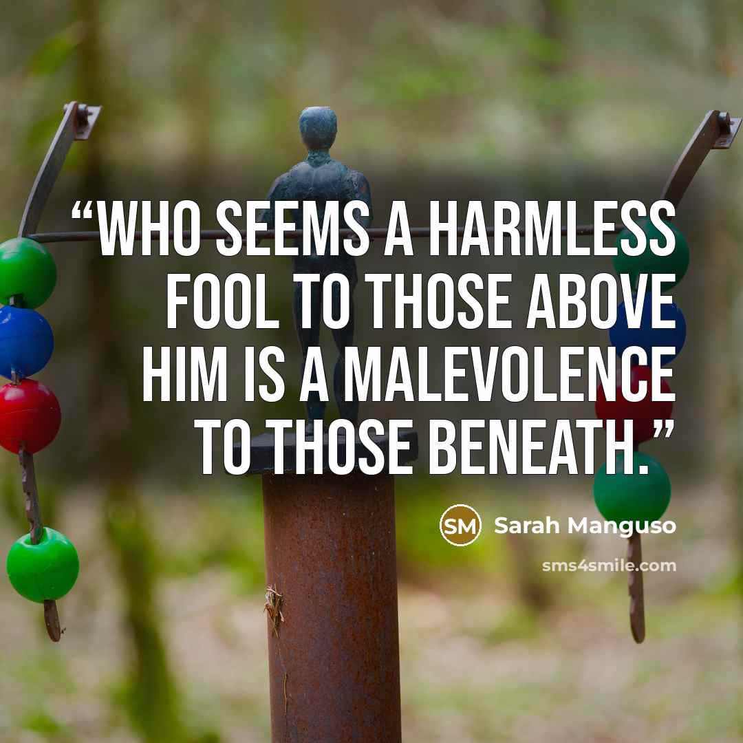 “Who seems a harmless fool to those above him is a malevolence to those beneath.” quote by Sarah Manguso