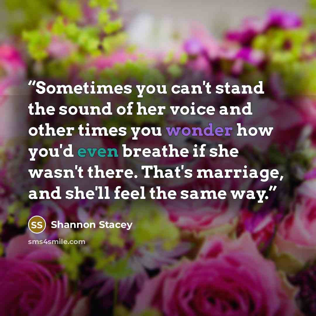 “Sometimes you can't stand the sound of her voice and other times you wonder how you'd even breathe if she wasn't there. That's marriage, and she'll feel the same way.” quote by Shannon Stacey