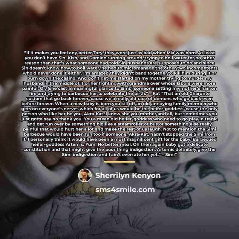 “If it makes you feel any better Tory, they were just as bad when Mia was born. At least you don’t have Sin, Kish, and Damien running around, trying to boil water for no other reason than that’s what someone had told Sin husbands are supposed to do and since Sin doesn’t know how to boil water, he…” quote by Sherrilyn Kenyon