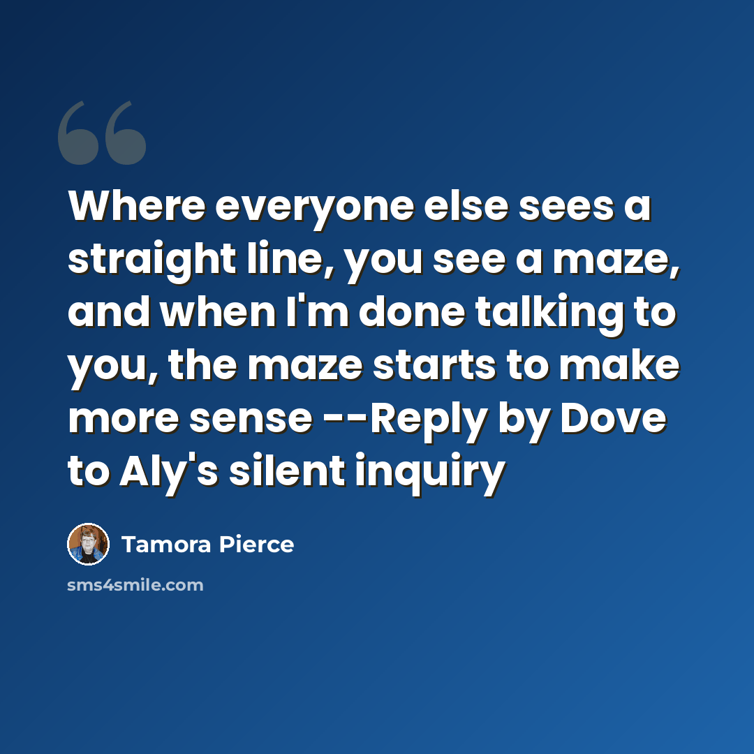 “Where everyone else sees a straight line, you see a maze, and when I'm done talking to you, the maze starts to make more sense --Reply by Dove to Aly's silent inquiry” quote by Tamora Pierce