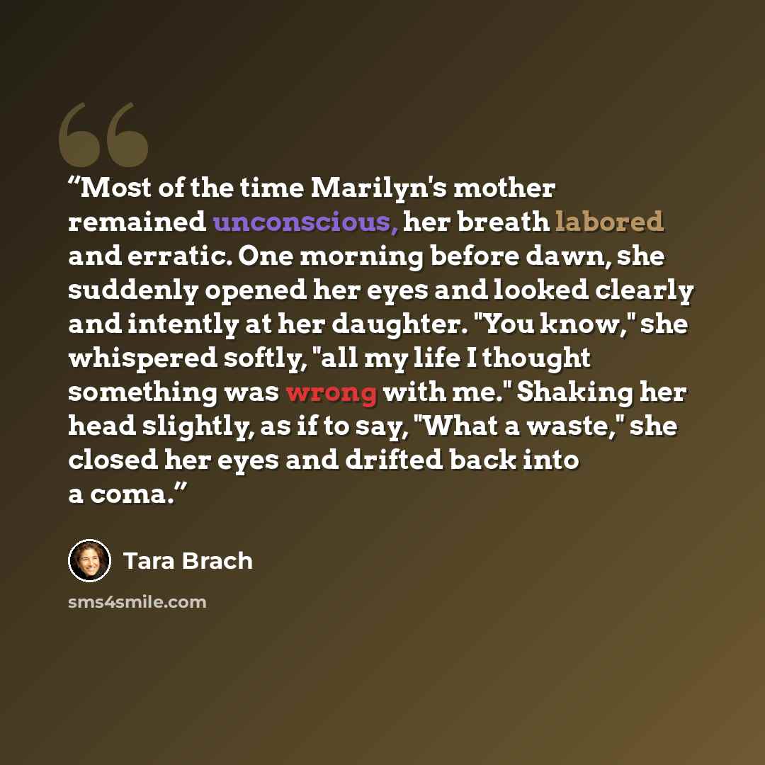 “Most of the time Marilyn's mother remained unconscious, her breath labored and erratic. One morning before dawn, she suddenly opened her eyes and looked clearly and intently at her daughter. "You know," she whispered softly, "all my life I thought something was wrong with me." Shaking her head…” quote by Tara Brach