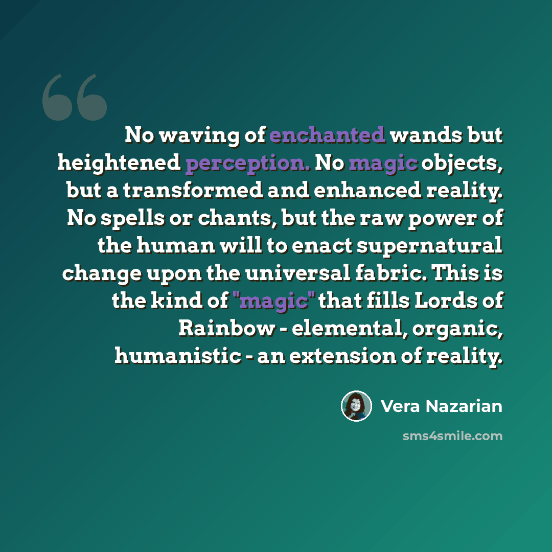 “No waving of enchanted wands but heightened perception. No magic objects, but a transformed and enhanced reality. No spells or chants, but the raw power of the human will to enact supernatural change upon the universal fabric. This is the kind of "magic" that fills Lords of Rainbow - elemental…” quote by Vera Nazarian
