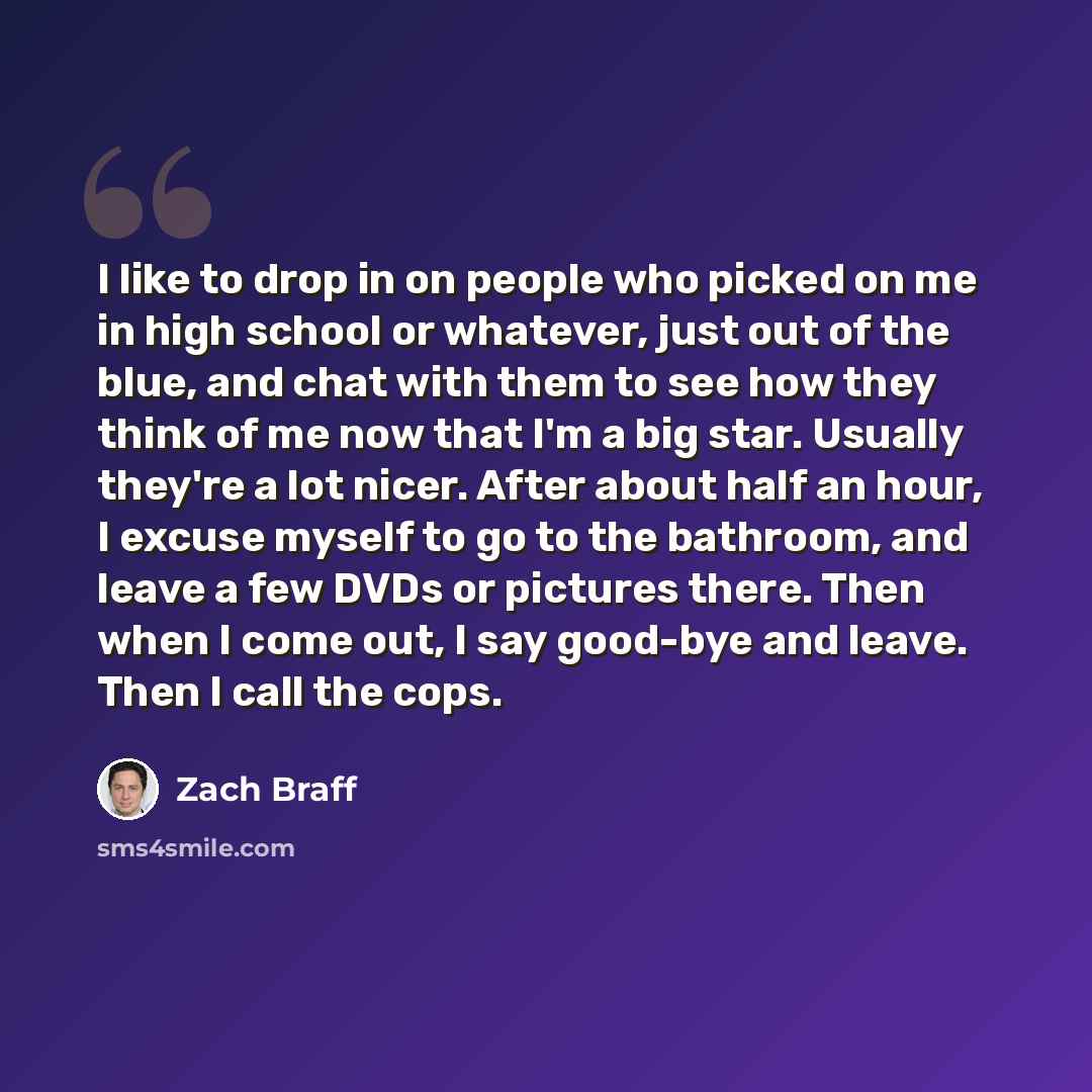 “I like to drop in on people who picked on me in high school or whatever, just out of the blue, and chat with them to see how they think of me now that I'm a big star. Usually they're a lot nicer. After about half an hour, I excuse myself to go to the bathroom, and leave a few DVDs or pictures…” quote by Zach Braff