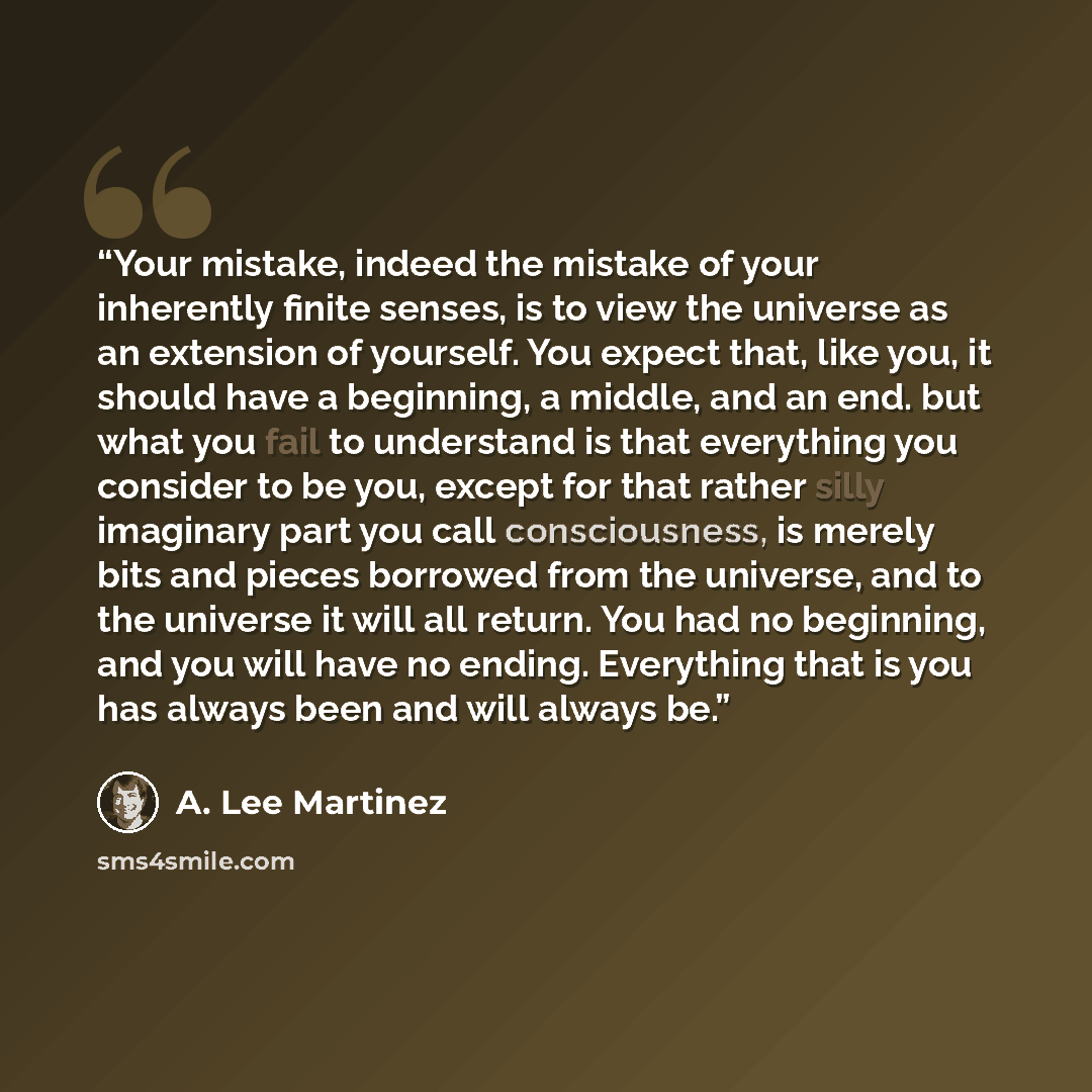“Your mistake, indeed the mistake of your inherently finite senses, is to view the universe as an extension of yourself. You expect that, like you, it should have a beginning, a middle, and an end. but what you fail to understand is that everything you consider to be you, except for that rather…” quote by A. Lee Martinez