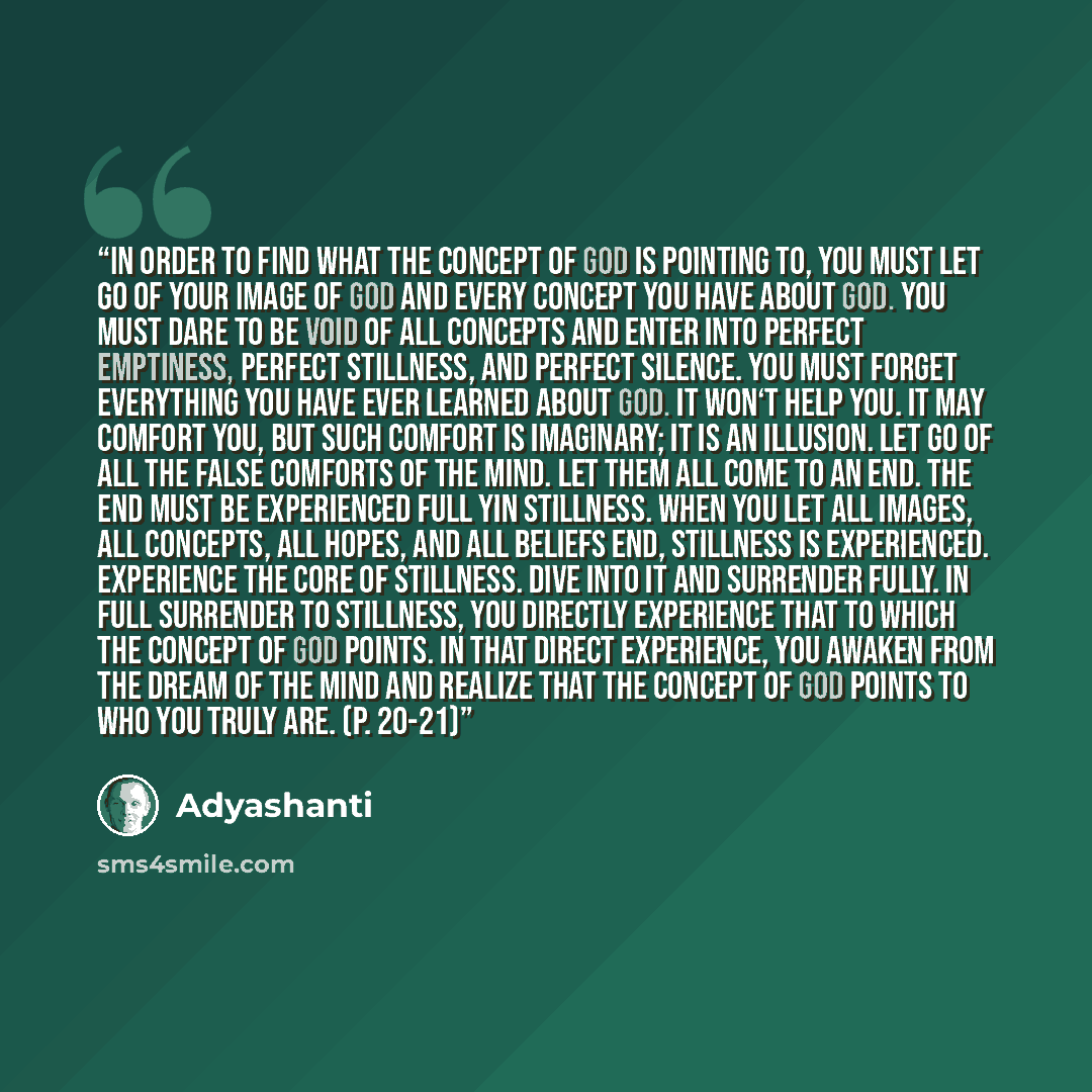 “In order to find what the concept of God is pointing to, you must let go of your image of God and every concept you have about God. You must dare to be void of all concepts and enter into perfect Emptiness, perfect stillness, and perfect silence. You must forget everything you have ever learned…” quote by Adyashanti