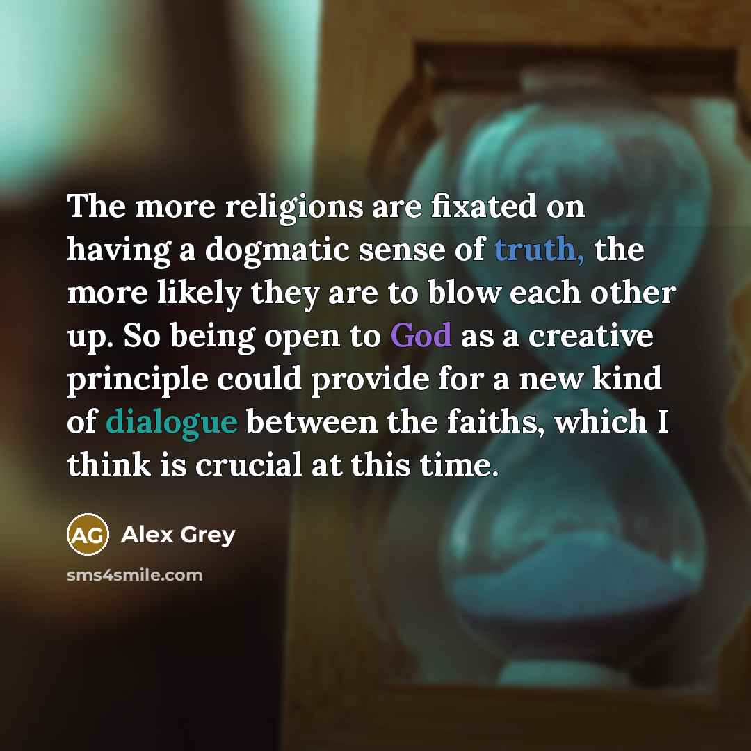 “The more religions are fixated on having a dogmatic sense of truth, the more likely they are to blow each other up. So being open to God as a creative principle could provide for a new kind of dialogue between the faiths, which I think is crucial at this time.” quote by Alex Grey